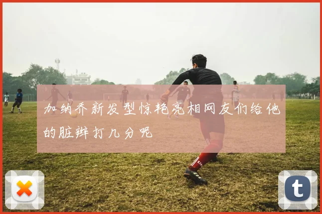 加纳乔新发型惊艳亮相网友们给他的脏辫打几分呢