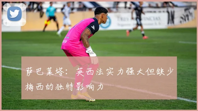 萨巴莱塔：英西法实力强大但缺少梅西的独特影响力