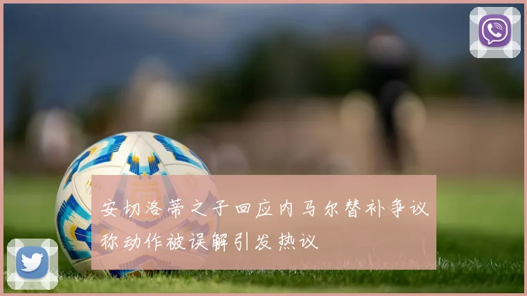 安切洛蒂之子回应内马尔替补争议称动作被误解引发热议