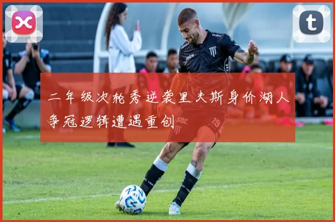 二年级次轮秀逆袭里夫斯身价湖人争冠逻辑遭遇重创
