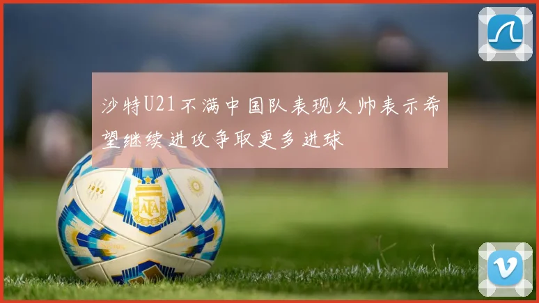 沙特U21不满中国队表现久帅表示希望继续进攻争取更多进球