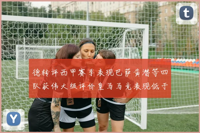 德转评西甲赛季表现巴萨黄潜等四队获伟大级评价皇马马竞表现低于预期