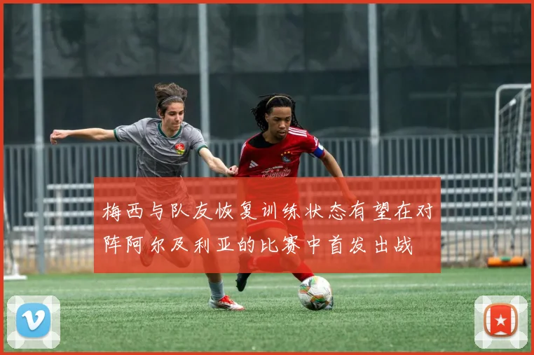 梅西与队友恢复训练状态有望在对阵阿尔及利亚的比赛中首发出战