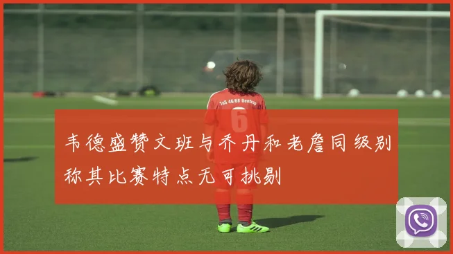 韦德盛赞文班与乔丹和老詹同级别称其比赛特点无可挑剔