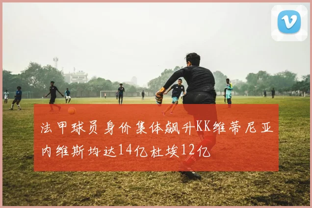 法甲球员身价集体飙升KK维蒂尼亚内维斯均达14亿杜埃12亿