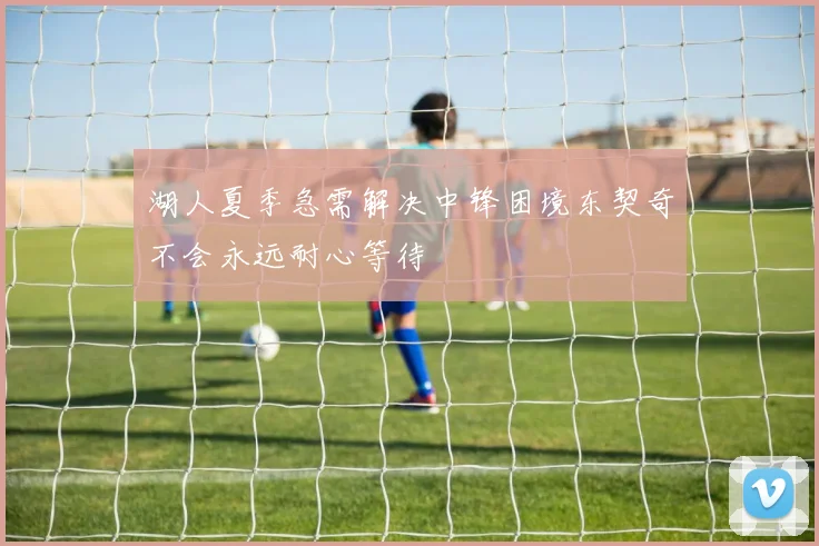 湖人夏季急需解决中锋困境东契奇不会永远耐心等待